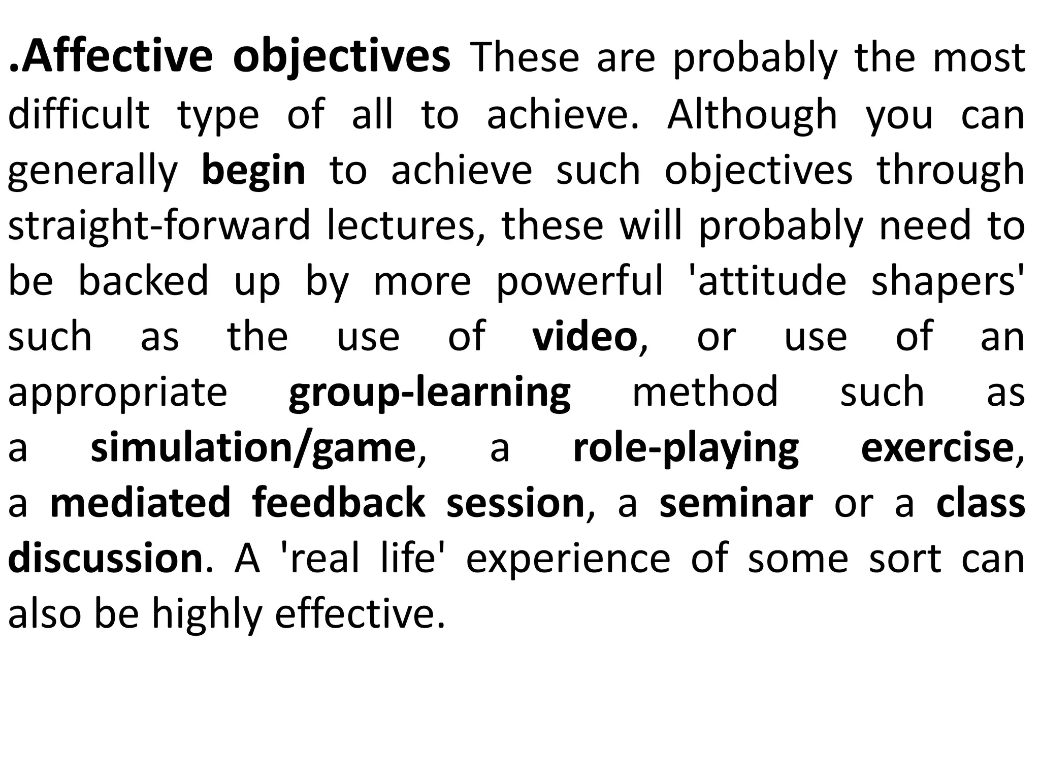 .Affective objectives These are probably the most
difficult type of all to achieve. Although you can
generally begin to achieve such objectives through
straight-forward lectures, these will probably need to
be backed up by more powerful 'attitude shapers'
such as the use of video, or use of an
appropriate group-learning method such as
a simulation/game, a role-playing exercise,
a mediated feedback session, a seminar or a class
discussion. A 'real life' experience of some sort can
also be highly effective.
 