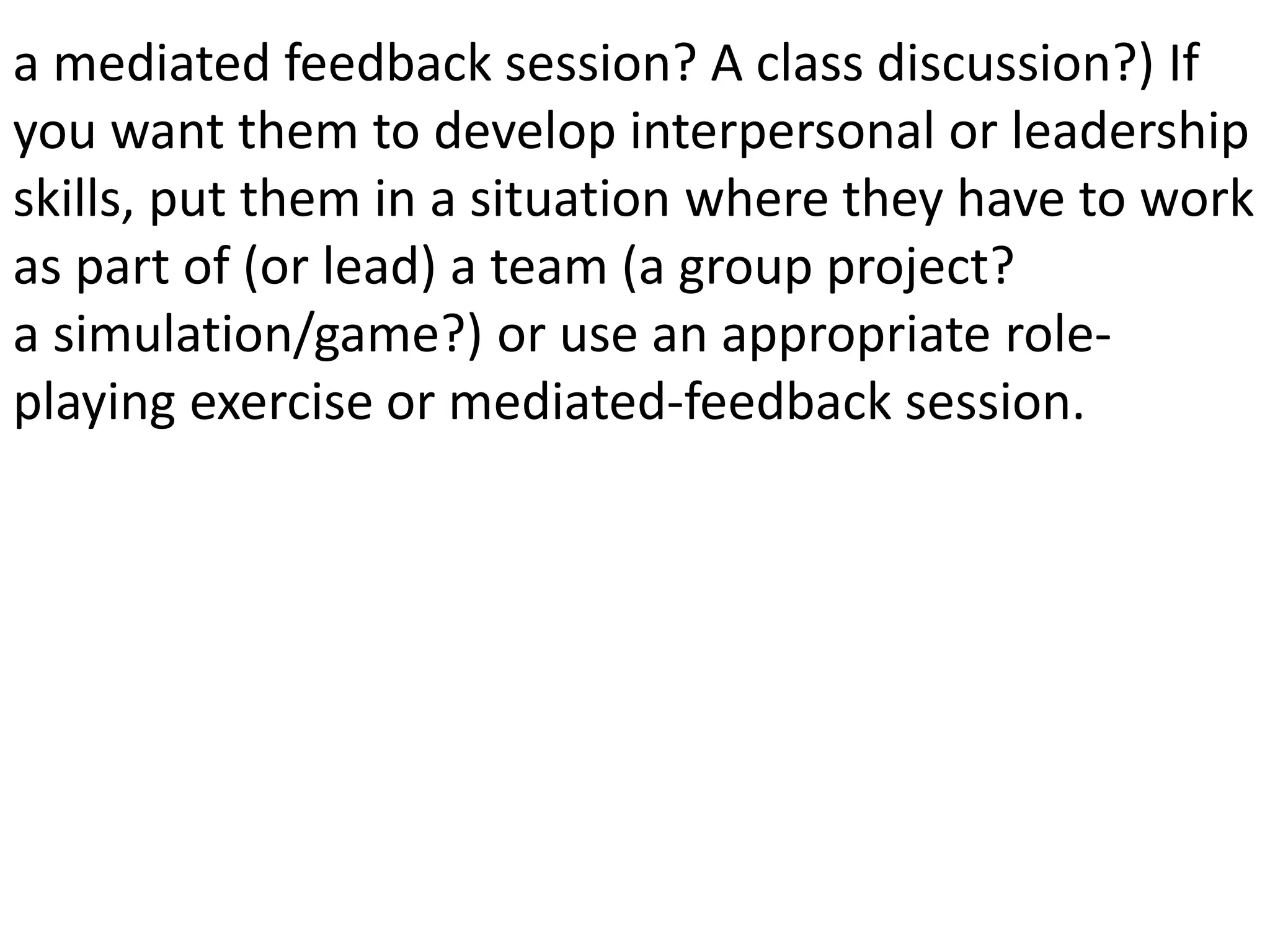 a mediated feedback session? A class discussion?) If
you want them to develop interpersonal or leadership
skills, put them in a situation where they have to work
as part of (or lead) a team (a group project?
a simulation/game?) or use an appropriate role-
playing exercise or mediated-feedback session.
 