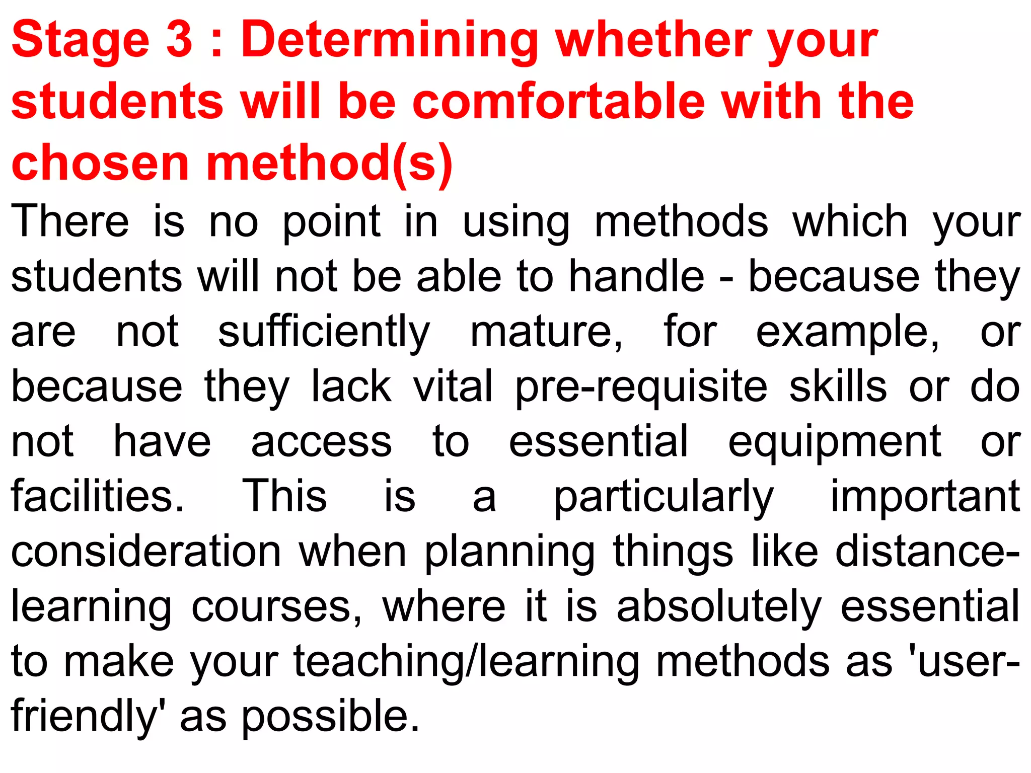 Stage 3 : Determining whether your
students will be comfortable with the
chosen method(s)
There is no point in using methods which your
students will not be able to handle - because they
are not sufficiently mature, for example, or
because they lack vital pre-requisite skills or do
not have access to essential equipment or
facilities. This is a particularly important
consideration when planning things like distance-
learning courses, where it is absolutely essential
to make your teaching/learning methods as 'user-
friendly' as possible.
 