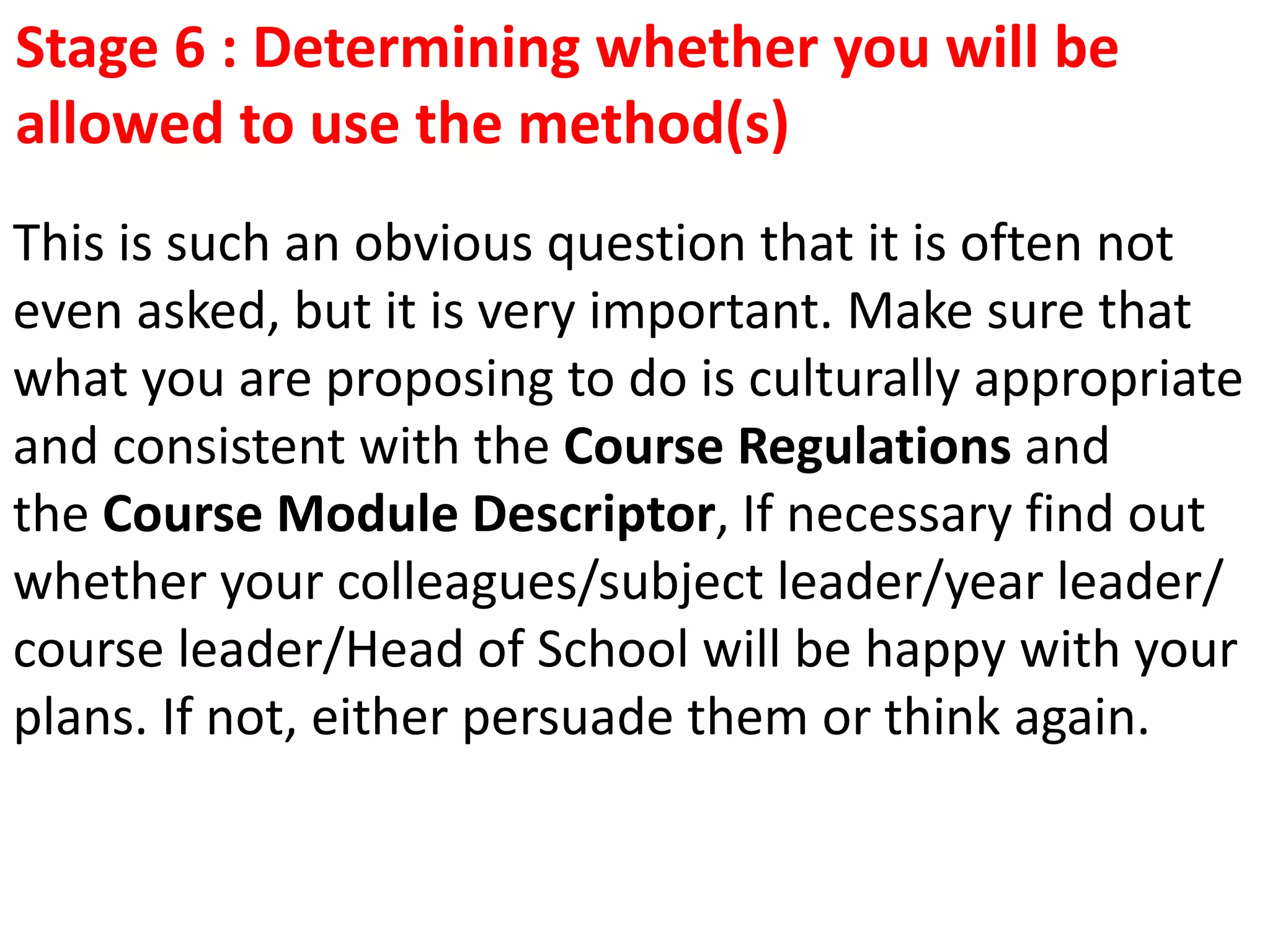 This is such an obvious question that it is often not
even asked, but it is very important. Make sure that
what you are proposing to do is culturally appropriate
and consistent with the Course Regulations and
the Course Module Descriptor, If necessary find out
whether your colleagues/subject leader/year leader/
course leader/Head of School will be happy with your
plans. If not, either persuade them or think again.
Stage 6 : Determining whether you will be
allowed to use the method(s)
 