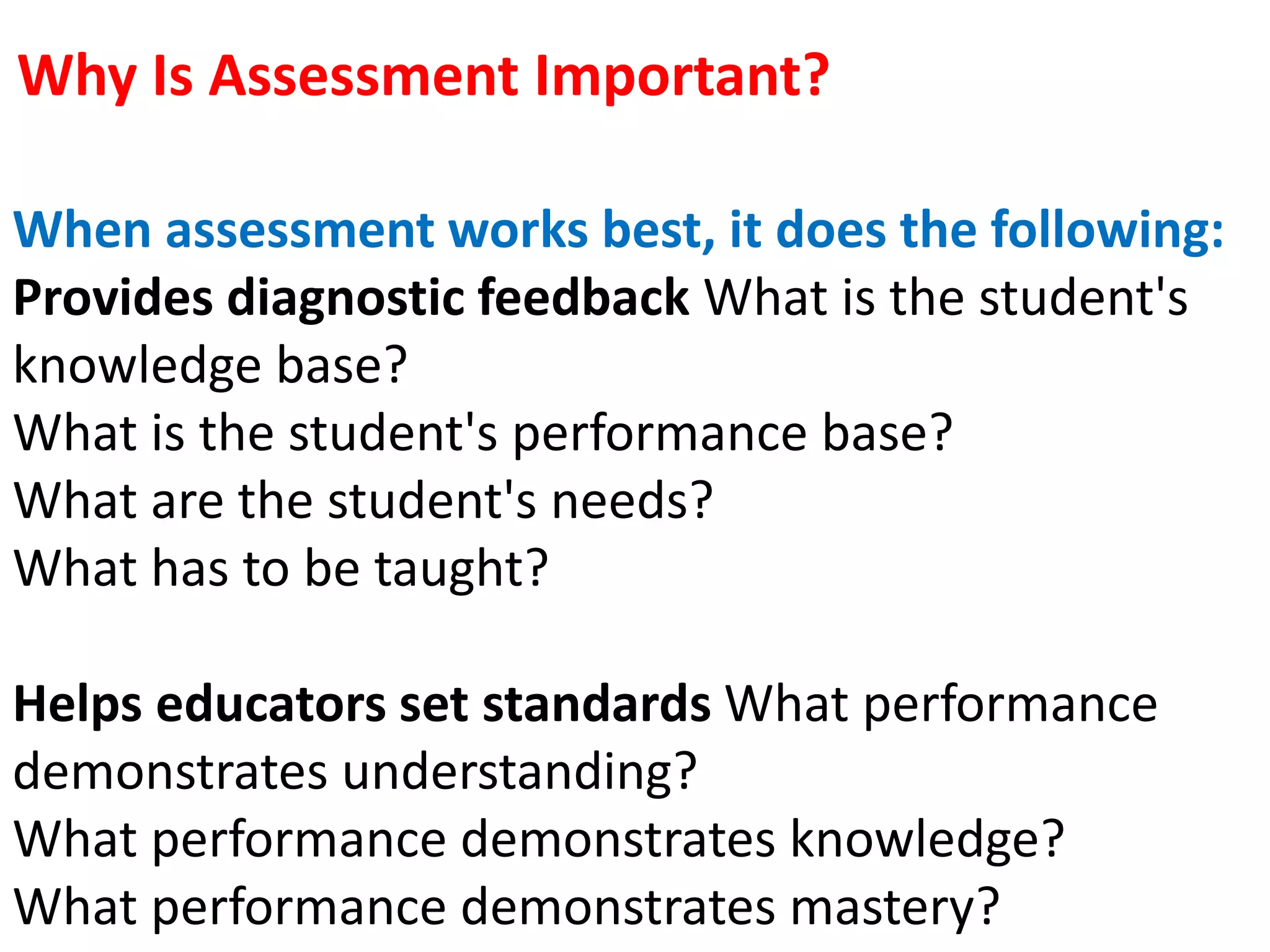 Why Is Assessment Important?
When assessment works best, it does the following:
Provides diagnostic feedback What is the student's
knowledge base?
What is the student's performance base?
What are the student's needs?
What has to be taught?
Helps educators set standards What performance
demonstrates understanding?
What performance demonstrates knowledge?
What performance demonstrates mastery?
 