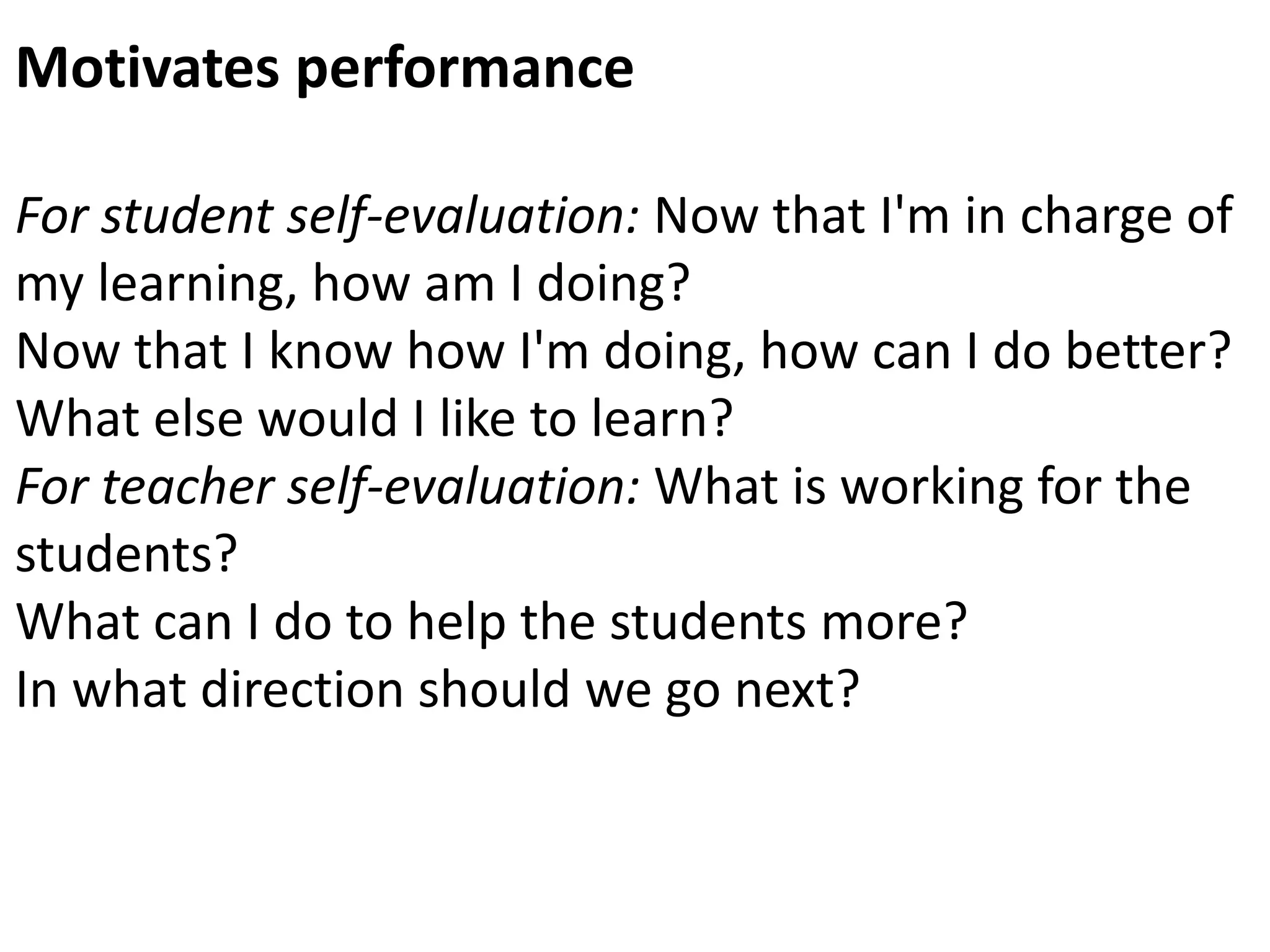 Motivates performance
For student self-evaluation: Now that I'm in charge of
my learning, how am I doing?
Now that I know how I'm doing, how can I do better?
What else would I like to learn?
For teacher self-evaluation: What is working for the
students?
What can I do to help the students more?
In what direction should we go next?
 