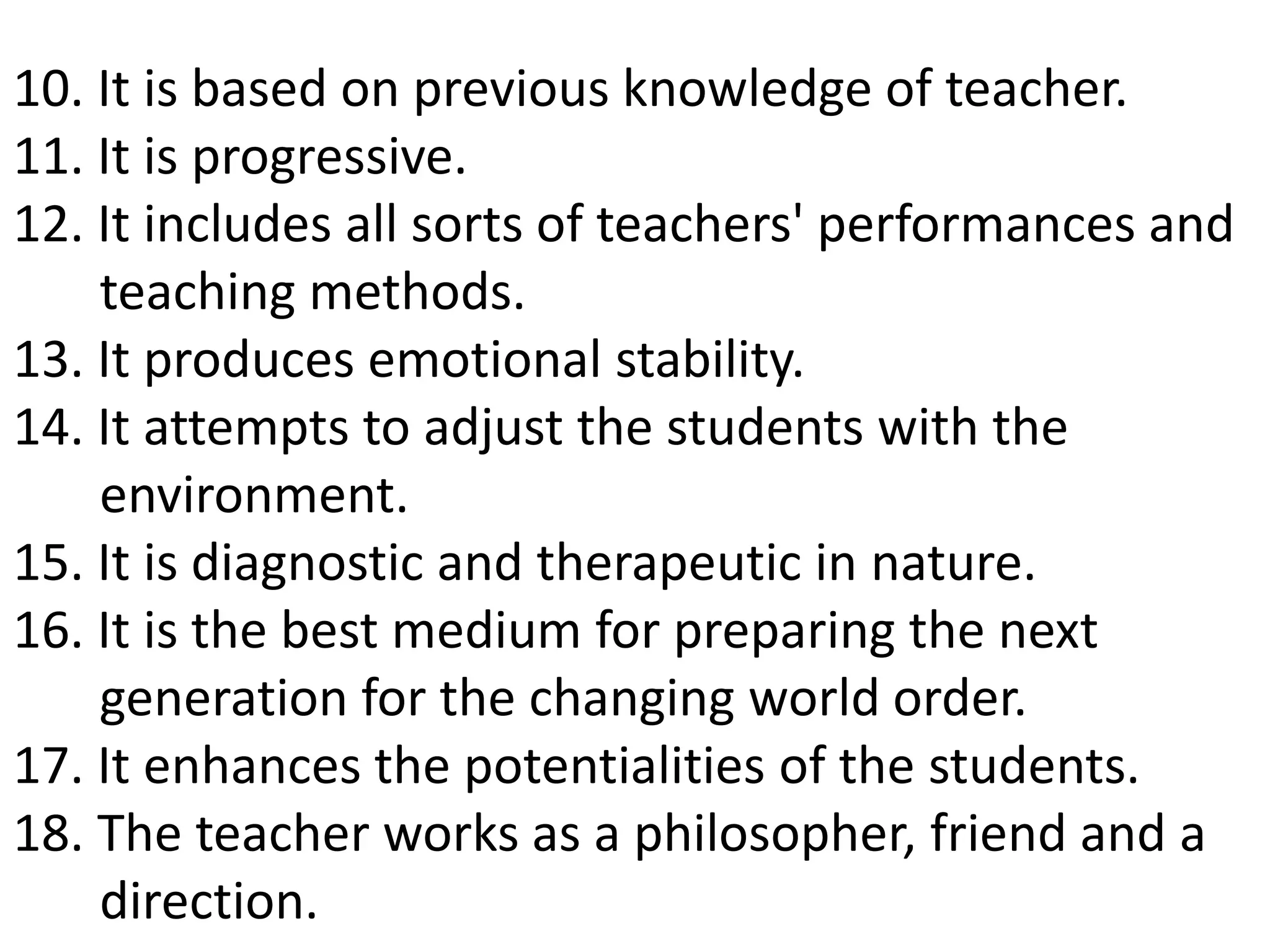 10. It is based on previous knowledge of teacher.
11. It is progressive.
12. It includes all sorts of teachers' performances and
teaching methods.
13. It produces emotional stability.
14. It attempts to adjust the students with the
environment.
15. It is diagnostic and therapeutic in nature.
16. It is the best medium for preparing the next
generation for the changing world order.
17. It enhances the potentialities of the students.
18. The teacher works as a philosopher, friend and a
direction.
 