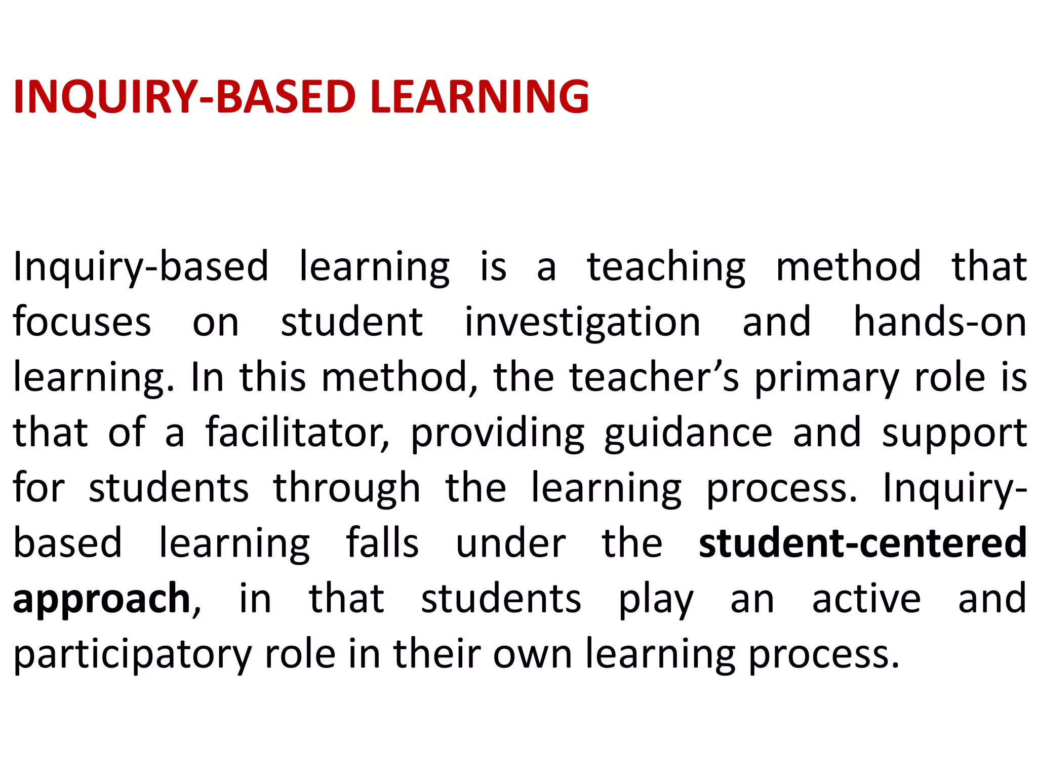 INQUIRY-BASED LEARNING
Inquiry-based learning is a teaching method that
focuses on student investigation and hands-on
learning. In this method, the teacher’s primary role is
that of a facilitator, providing guidance and support
for students through the learning process. Inquiry-
based learning falls under the student-centered
approach, in that students play an active and
participatory role in their own learning process.
 
