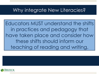 Educators MUST understand the shifts in practices and pedagogy that have taken place and consider how these shifts should inform our teaching of reading and writing. Why integrate New Literacies? 