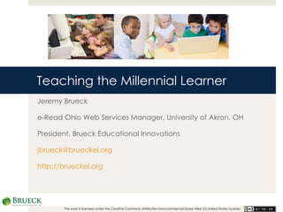 Teaching the Millennial Learner Jeremy Brueck e-Read Ohio Web Services Manager, University of Akron, OH President, Brueck Educational Innovations [email_address] http://brueckei.org This work is licensed under the Creative Commons Attribution-Noncommercial-Share Alike 3.0 United States License.  