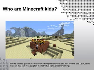 Who are Minecraft kids?
Picture: Second-graders at a New York school put themselves and their teacher, Joel Levin, atop a
museum they built in an Egyptian-themed virtual world. (TeacherGaming)
 