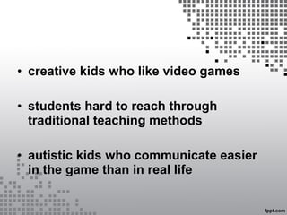 • creative kids who like video games
• students hard to reach through
traditional teaching methods
• autistic kids who communicate easier
in the game than in real life
 