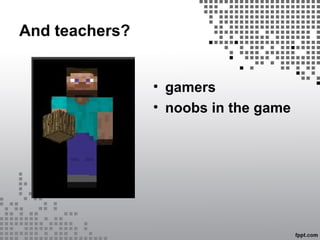 And teachers?
• gamers
• noobs in the game
 