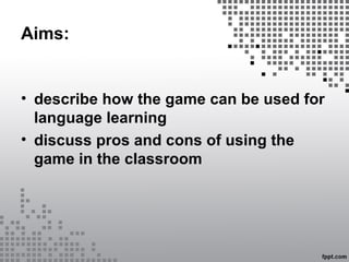 Aims:
• describe how the game can be used for
language learning
• discuss pros and cons of using the
game in the classroom
 