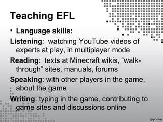 Teaching EFL
• Language skills:
Listening: watching YouTube videos of
experts at play, in multiplayer mode
Reading: texts at Minecraft wikis, “walk-
through” sites, manuals, forums
Speaking: with other players in the game,
about the game
Writing: typing in the game, contributing to
game sites and discussions online
 