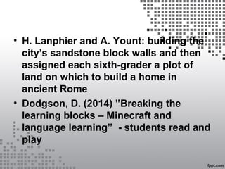 • H. Lanphier and A. Yount: building the
city’s sandstone block walls and then
assigned each sixth-grader a plot of
land on which to build a home in
ancient Rome
• Dodgson, D. (2014) ”Breaking the
learning blocks – Minecraft and
language learning” - students read and
play
 