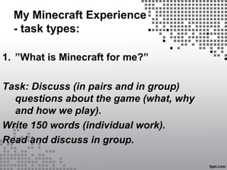 My Minecraft Experience
- task types:
1. ”What is Minecraft for me?”
Task: Discuss (in pairs and in group)
questions about the game (what, why
and how we play).
Write 150 words (individual work).
Read and discuss in group.
 