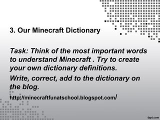 3. Our Minecraft Dictionary
Task: Think of the most important words
to understand Minecraft . Try to create
your own dictionary definitions.
Write, correct, add to the dictionary on
the blog.
http://minecraftfunatschool.blogspot.com/
 