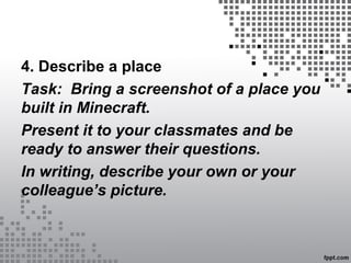 4. Describe a place
Task: Bring a screenshot of a place you
built in Minecraft.
Present it to your classmates and be
ready to answer their questions.
In writing, describe your own or your
colleague’s picture.
 