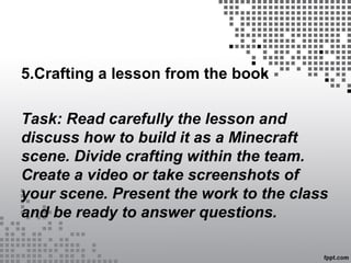 5.Crafting a lesson from the book
Task: Read carefully the lesson and
discuss how to build it as a Minecraft
scene. Divide crafting within the team.
Create a video or take screenshots of
your scene. Present the work to the class
and be ready to answer questions.
 