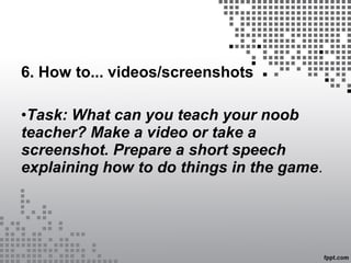6. How to... videos/screenshots
•Task: What can you teach your noob
teacher? Make a video or take a
screenshot. Prepare a short speech
explaining how to do things in the game.
 