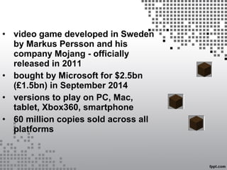 • video game developed in Sweden
by Markus Persson and his
company Mojang - officially
released in 2011
• bought by Microsoft for $2.5bn
(£1.5bn) in September 2014
• versions to play on PC, Mac,
tablet, Xbox360, smartphone
• 60 million copies sold across all
platforms
 