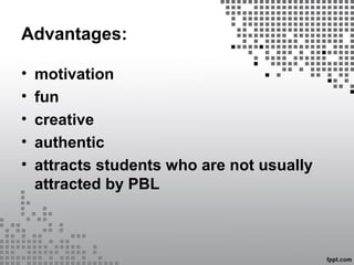 Advantages:
• motivation
• fun
• creative
• authentic
• attracts students who are not usually
attracted by PBL
 
