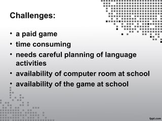 Challenges:
• a paid game
• time consuming
• needs careful planning of language
activities
• availability of computer room at school
• availability of the game at school
 
