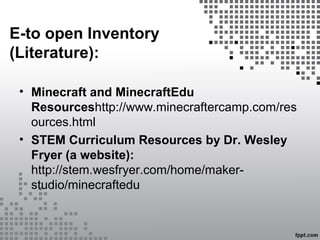 E-to open Inventory
(Literature):
• Minecraft and MinecraftEdu
Resourceshttp://www.minecraftercamp.com/res
ources.html
• STEM Curriculum Resources by Dr. Wesley
Fryer (a website):
http://stem.wesfryer.com/home/maker-
studio/minecraftedu
 