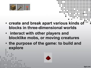 • create and break apart various kinds of
blocks in three-dimensional worlds
• interact with other players and
blocklike mobs, or moving creatures
• the purpose of the game: to build and
explore
 