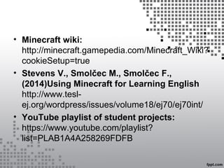 • Minecraft wiki:
http://minecraft.gamepedia.com/Minecraft_Wiki?
cookieSetup=true
• Stevens V., Smolčec M., Smolčec F.,
(2014)Using Minecraft for Learning English
http://www.tesl-
ej.org/wordpress/issues/volume18/ej70/ej70int/
• YouTube playlist of student projects:
https://www.youtube.com/playlist?
list=PLAB1A4A258269FDFB
 