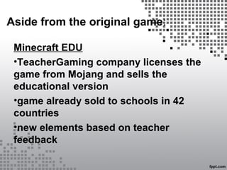 Aside from the original game:
Minecraft EDU
•TeacherGaming company licenses the
game from Mojang and sells the
educational version
•game already sold to schools in 42
countries
•new elements based on teacher
feedback
 