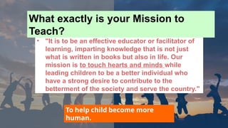 • "It is to be an effective educator or facilitator of
learning, imparting knowledge that is not just
what is written in books but also in life. Our
mission is to touch hearts and minds while
leading children to be a better individual who
have a strong desire to contribute to the
betterment of the society and serve the country."
To help child become more
human.
What exactly is your Mission to
Teach?
 