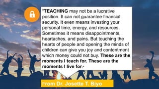 From Dr. Josette T. Biyo
"TEACHING may not be a lucrative
position. It can not guarantee financial
security. It even means investing your
personal time, energy, and resources.
Sometimes it means disappointments,
heartaches, and pains. But touching the
hearts of people and opening the minds of
children can give you joy and contentment
which money could not buy. These are the
moments I teach for. These are the
moments I live for."
 