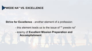 "PWEDE NA" VS. EXCELLENCE
Strive for Excellence - another element of a profession
- this element leads us to the issue of "" pwede na"
- enemy of Excellent Mission Preparation and
Accomplishment.
 