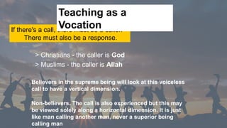 If there's a call, there must be a caller.
There must also be a response.
> Christians - the caller is God
> Muslims - the caller is Allah
Teaching as a
Vocation
Believers in the supreme being will look at this voiceless
call to have a vertical dimension.
Non-believers. The call is also experienced but this may
be viewed solely along a horizontal dimension. It is just
like man calling another man, never a superior being
calling man
 