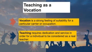 Teaching as a
Vocation
Vocation is a strong feeling of suitability for a
particular carrier or occupation.
Teaching requires dedication and service in
order for a individual to be considered as a real
teacher.
 