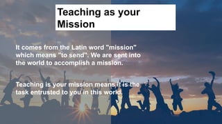 Teaching as your
Mission
It comes from the Latin word "mission"
which means "to send". We are sent into
the world to accomplish a mission.
Teaching is your mission means it is the
task entrusted to you in this world.
 