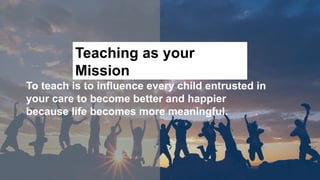 To teach is to influence every child entrusted in
your care to become better and happier
because life becomes more meaningful.
Teaching as your
Mission
 