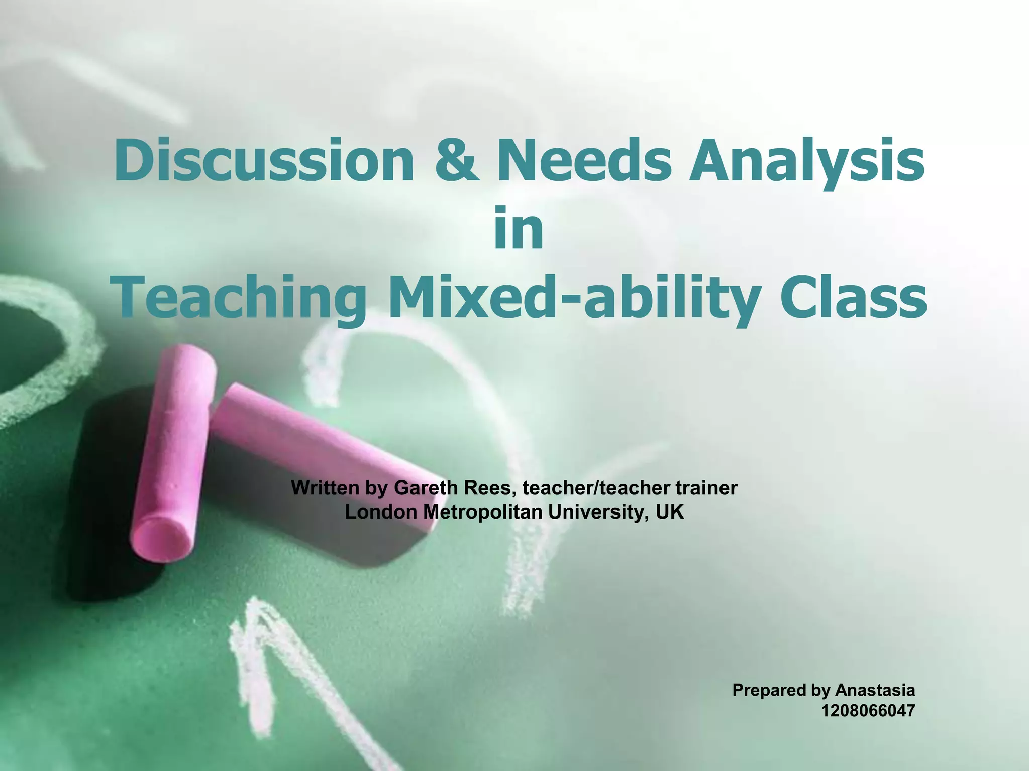 Discussion & Needs Analysis
in
Teaching Mixed-ability Class
Written by Gareth Rees, teacher/teacher trainer
London Metropolitan University, UK
Prepared by Anastasia
1208066047