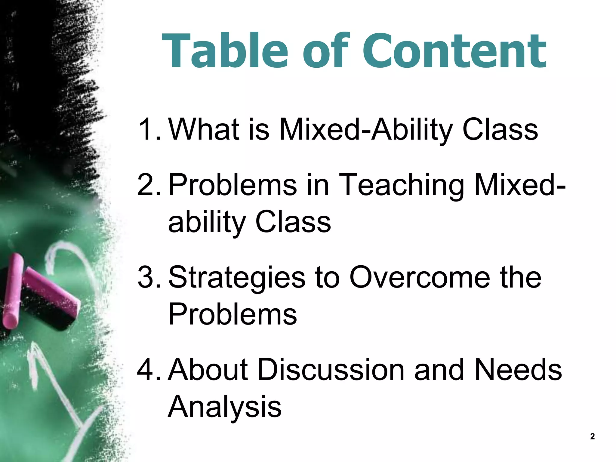 Table of Content
1. What is Mixed-Ability Class
2. Problems in Teaching Mixed-
ability Class
3. Strategies to Overcome the
Problems
4. About Discussion and Needs
Analysis
2