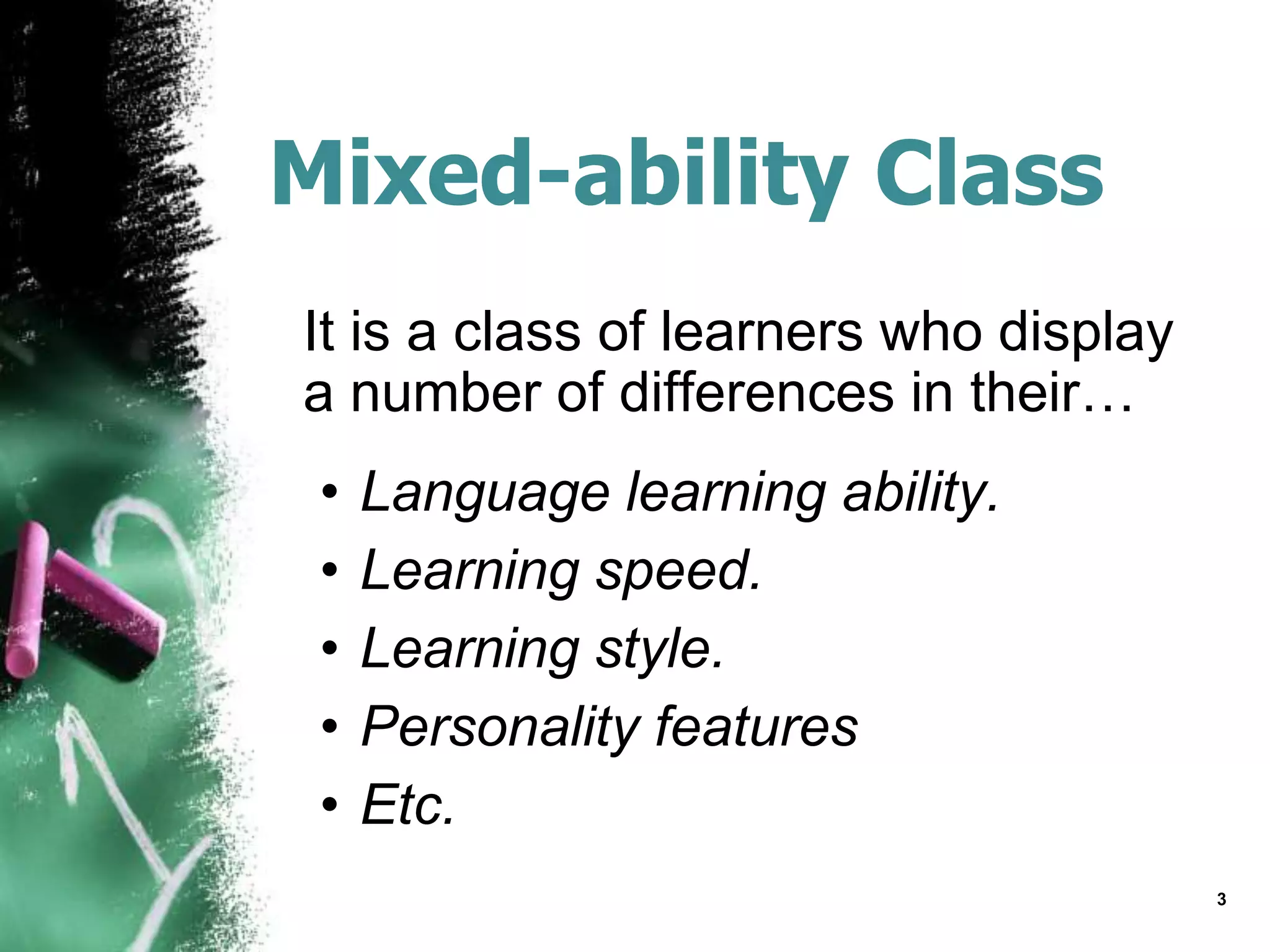 Mixed-ability Class
It is a class of learners who display
a number of differences in their…
• Language learning ability.
• Learning speed.
• Learning style.
• Personality features
• Etc.
3