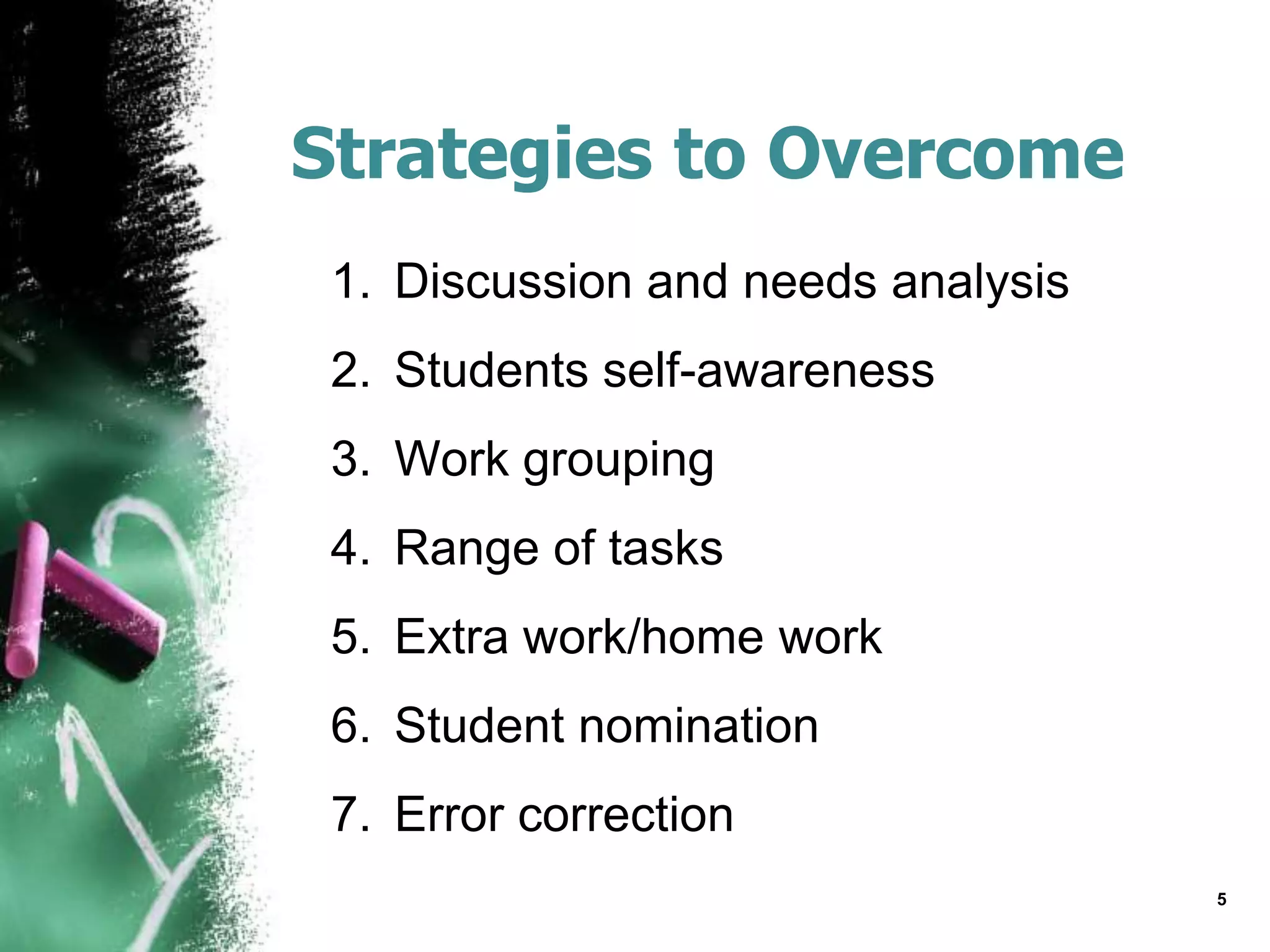 Strategies to Overcome
1. Discussion and needs analysis
2. Students self-awareness
3. Work grouping
4. Range of tasks
5. Extra work/home work
6. Student nomination
7. Error correction
5