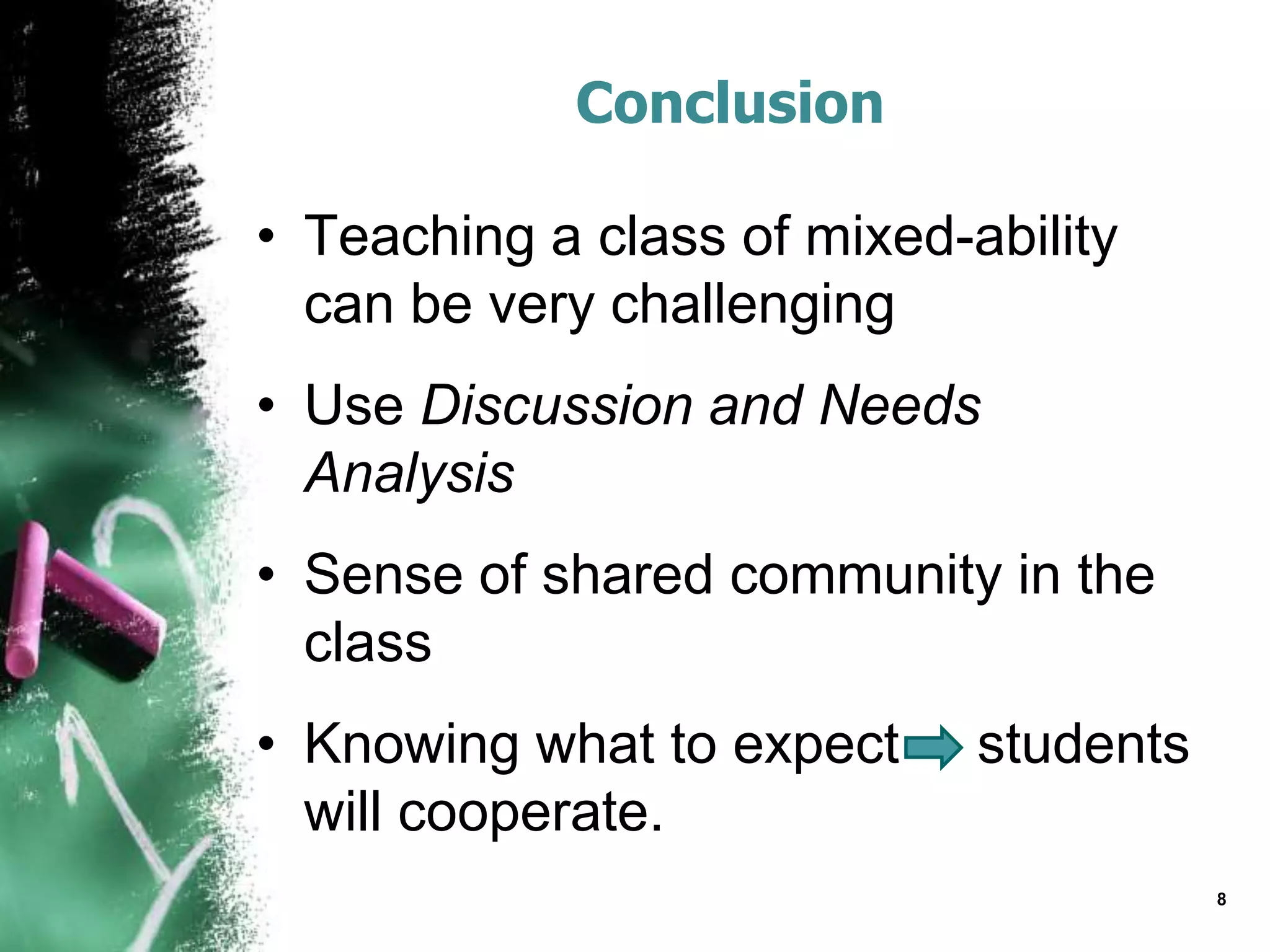 Conclusion
• Teaching a class of mixed-ability
can be very challenging
• Use Discussion and Needs
Analysis
• Sense of shared community in the
class
• Knowing what to expect students
will cooperate.
8