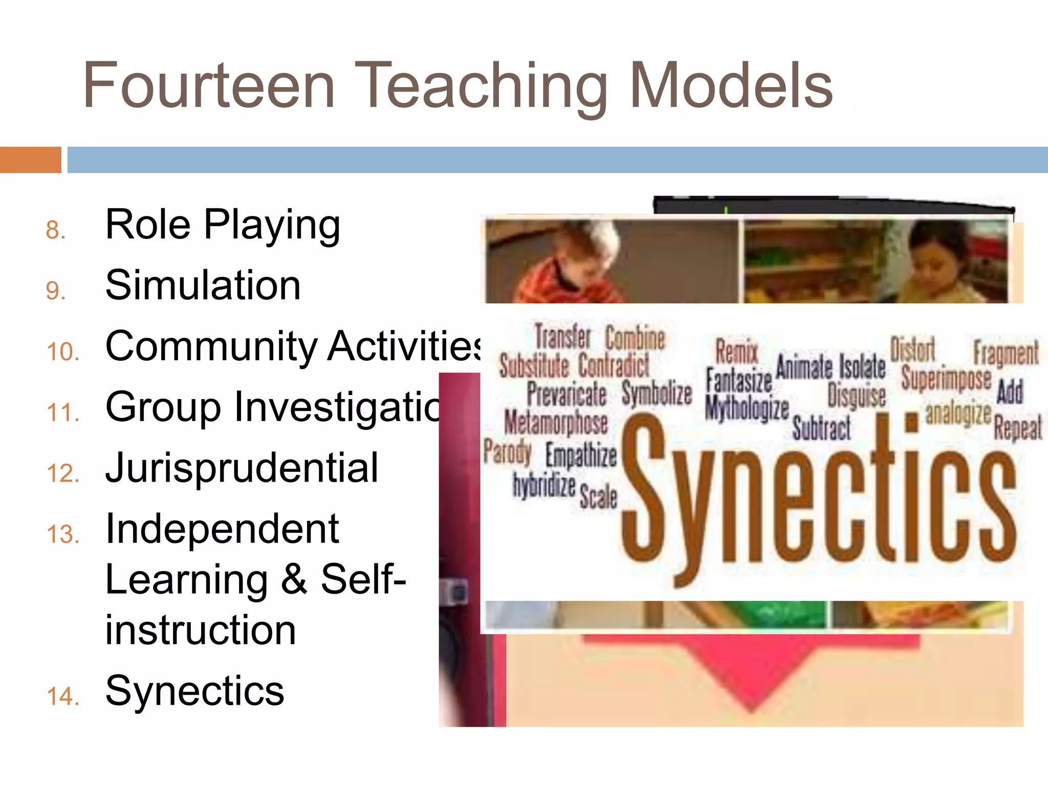 Fourteen Teaching Models

8.    Role Playing
9.    Simulation
10.   Community Activities
11.   Group Investigation
12.   Jurisprudential
13.   Independent
      Learning & Self-
      instruction
14.   Synectics
 