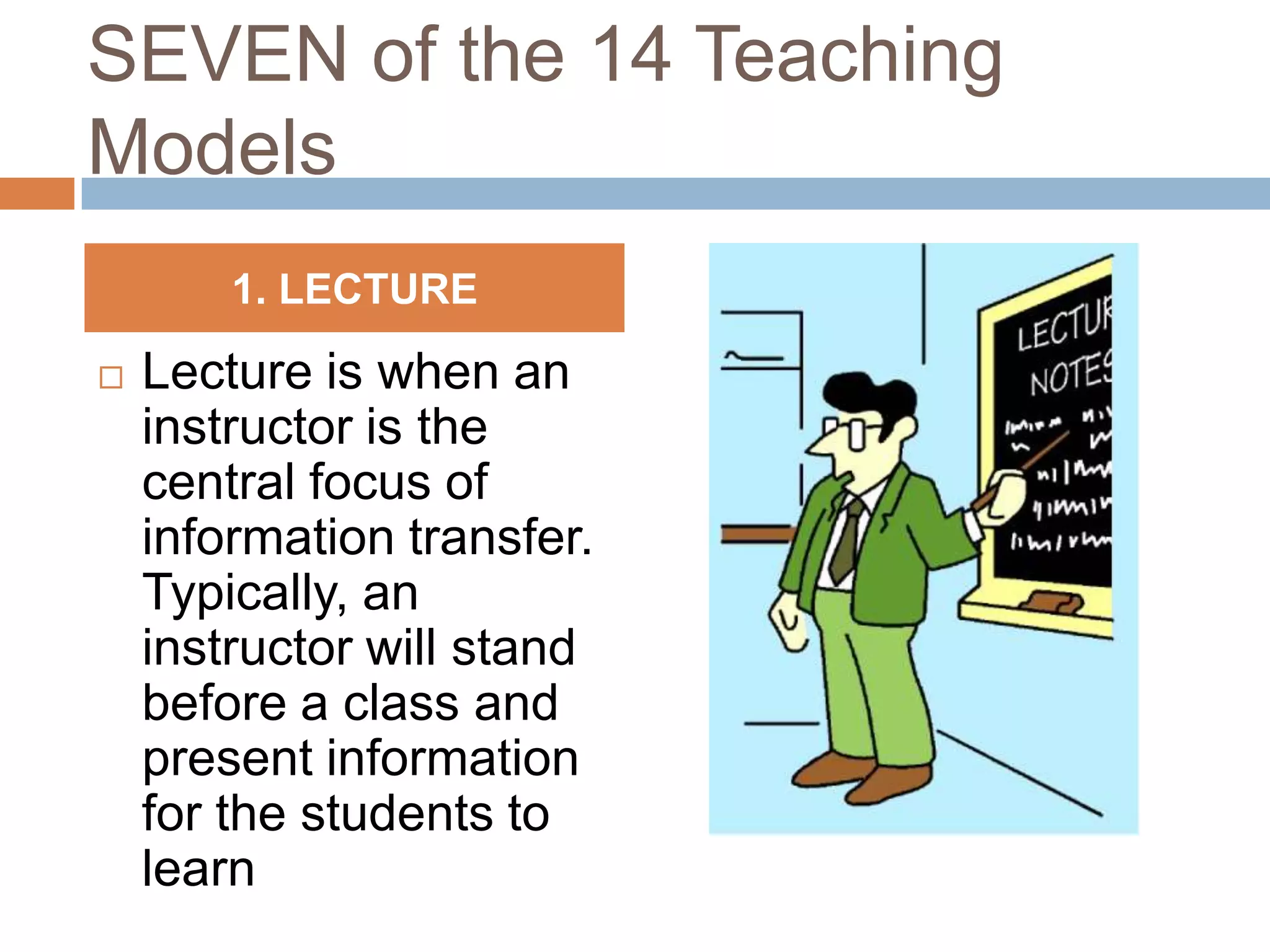 SEVEN of the 14 Teaching
Models
        1. LECTURE

   Lecture is when an
    instructor is the
    central focus of
    information transfer.
    Typically, an
    instructor will stand
    before a class and
    present information
    for the students to
    learn
 
