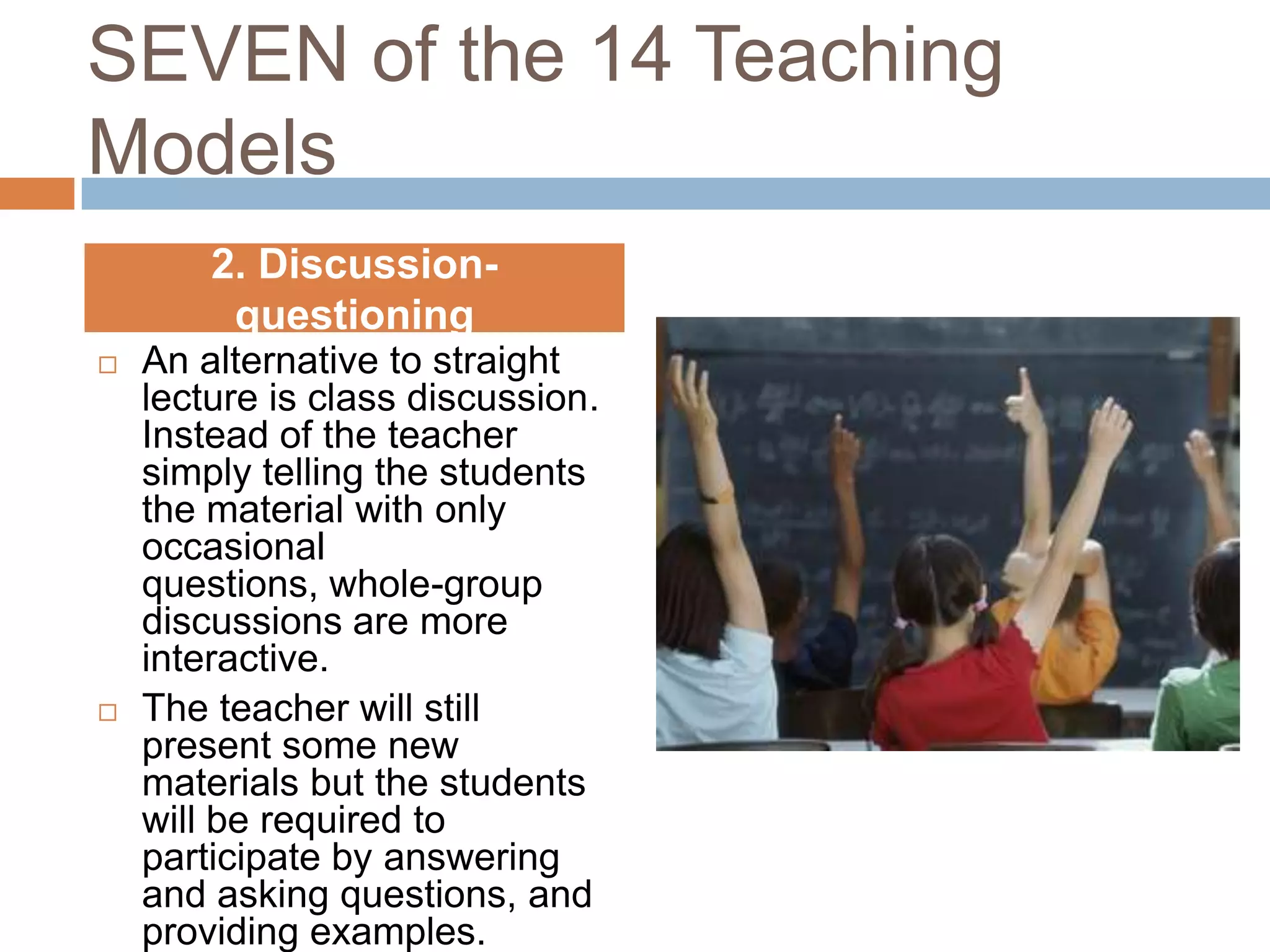 SEVEN of the 14 Teaching
Models
        2. Discussion-
         questioning
   An alternative to straight
    lecture is class discussion.
    Instead of the teacher
    simply telling the students
    the material with only
    occasional
    questions, whole-group
    discussions are more
    interactive.
   The teacher will still
    present some new
    materials but the students
    will be required to
    participate by answering
    and asking questions, and
    providing examples.
 