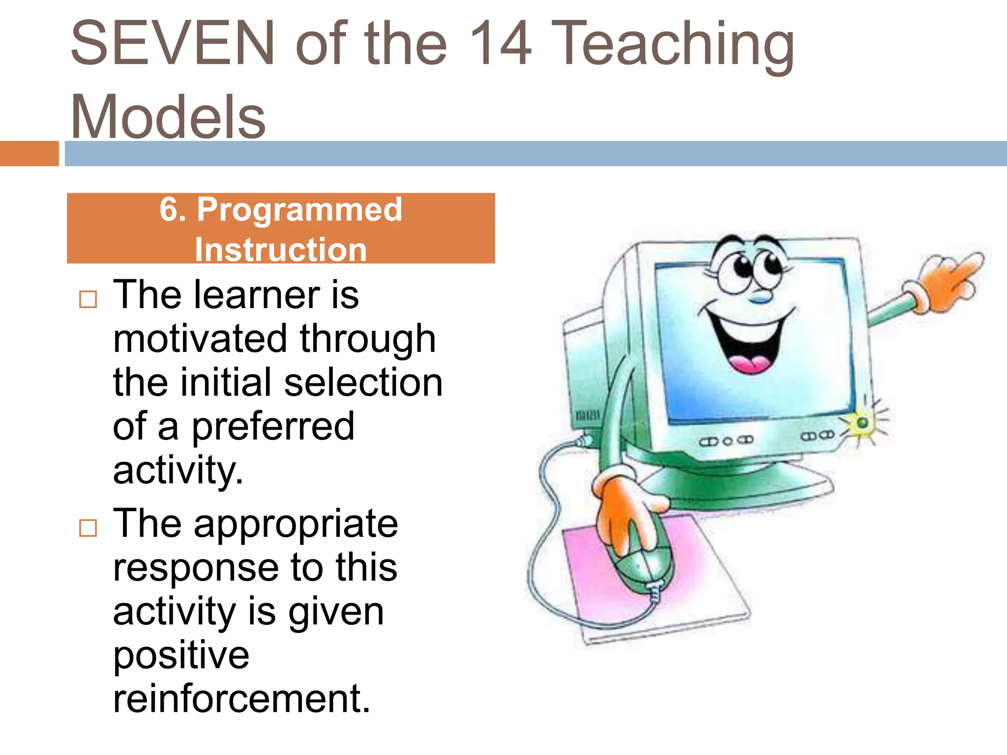 SEVEN of the 14 Teaching
Models
      6. Programmed
         Instruction
   The learner is
    motivated through
    the initial selection
    of a preferred
    activity.
   The appropriate
    response to this
    activity is given
    positive
    reinforcement.
 