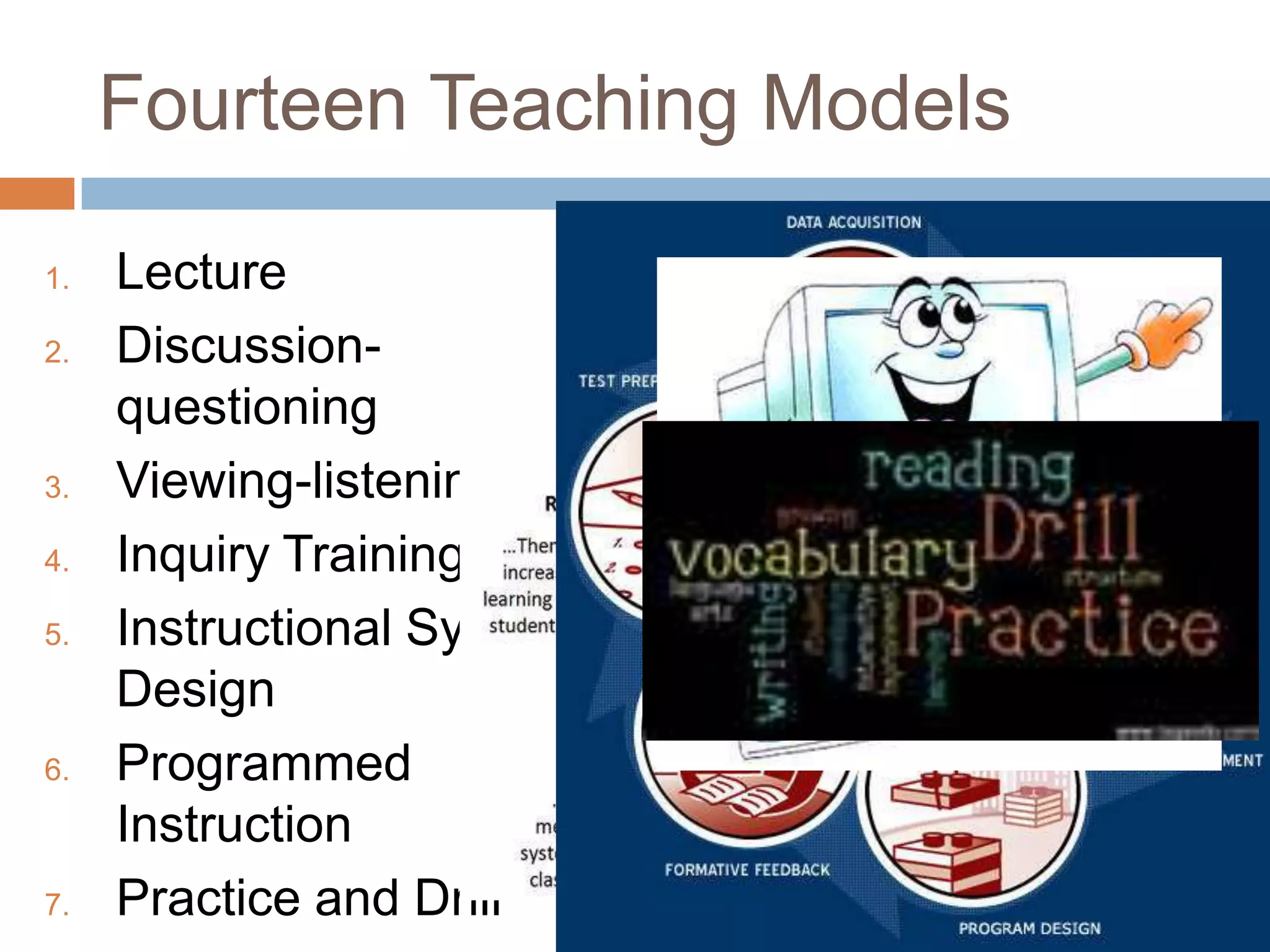 Fourteen Teaching Models

1.   Lecture
2.   Discussion-
     questioning
3.   Viewing-listening
4.   Inquiry Training
5.   Instructional Systems
     Design
6.   Programmed
     Instruction
7.   Practice and Drill
 