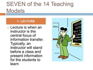 SEVEN of the 14 Teaching
Models
        1. LECTURE

   Lecture is when an
    instructor is the
    central focus of
    information transfer.
    Typically, an
    instructor will stand
    before a class and
    present information
    for the students to
    learn
 