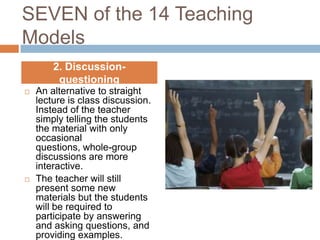 SEVEN of the 14 Teaching
Models
        2. Discussion-
         questioning
   An alternative to straight
    lecture is class discussion.
    Instead of the teacher
    simply telling the students
    the material with only
    occasional
    questions, whole-group
    discussions are more
    interactive.
   The teacher will still
    present some new
    materials but the students
    will be required to
    participate by answering
    and asking questions, and
    providing examples.
 