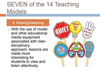 SEVEN of the 14 Teaching
Models
    3. Viewing-listening
   With the use of model
    and other educational
    media equipment
    associated with inter-
    disciplinary
    approach, lessons are
    made more
    interesting for
    students to view and
    listen attentively.
 
