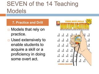 SEVEN of the 14 Teaching
Models
    7. Practice and Drill

   Models that rely on
    practice.
   Used extensively to
    enable students to
    acquire a skill or a
    proficiency in doing
    some overt act.
 
