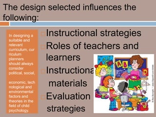 The design selected influences the
following:
 In designing a        Instructional strategies
 suitable and
 relevant
 curriculum, cur       Roles of teachers and
 riculum
 planners
 should always
                        learners
                       Instructional
 consider
 political, social,

 economic, tech
 nological and           materials
 environmental
 factors and           Evaluation
 theories in the
 field of child
 psychology.              strategies
 